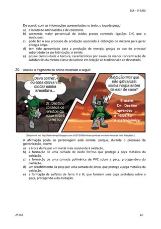 De acordo com as informações apresentadas no texto, o iogurte grego

a) é isento de aminoácidos e de colesterol. 
b) apresenta  maior  percentual  de  ácidos  graxos  contendo  ligações  C=C  que  o 
tradicional. 
c) pode  ter  o  seu  processo  de  produção  associado  à  obtenção  de  metano  para  gerar 
energia limpa. 
d) tem  sido  aproveitado  para  a  produção  de  energia,  graças  ao  uso  do  principal 
subproduto da sua fabricação: o amido. 
e) possui  cremosidade  e  textura,  características  por  causa  da  menor  concentração  de 
substâncias da mesma classe da lactose em relação ao tradicional e ao desnatado. 

20. Analise o fragmento de tirinha mostrado a seguir:

(Disponível em: http://lealchemyst.blogspot.com.br/2012/08/tirinhas-quimicas-um-tanto-heroicas.html. Adaptado.)

A afirmação posta ao personagem está correta, porque, durante o processo de
galvanização, ocorre

a) a troca do Fe por um metal mais resistente à oxidação. 
b) a  formação  de  uma  camada  de  óxido  ferroso  que  protege  a  peça  metálica  da 
oxidação. 
c) a  formação  de  uma  camada  polimérica  de  PVC  sobre  a  peça,  protegendo‐a  da 
oxidação. 
d) um recobrimento da peça por uma camada de zinco, que protege a peça metálica da 
oxidação. 
e) a  formação  de  sulfetos  de  ferro  II  e  III,  que  formam  uma  capa  protetora  sobre  a 
peça, protegendo‐a da oxidação. 

 
2º DIA 
 

 
 

 
 

 
12

 