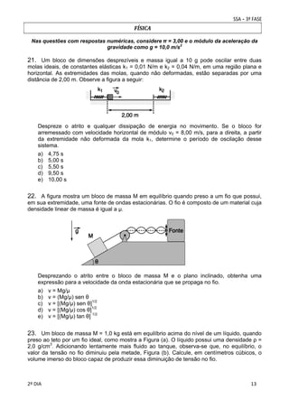 FÍSICA
Nas questões com respostas numéricas, considere	π = 3,00 e o módulo da aceleração da
gravidade como g = 10,0 m/s2	

21. Um bloco de dimensões desprezíveis e massa igual a 10 g pode oscilar entre duas
molas ideais, de constantes elásticas k1 = 0,01 N/m e k2 = 0,04 N/m, em uma região plana e
horizontal. As extremidades das molas, quando não deformadas, estão separadas por uma
distância de 2,00 m. Observe a figura a seguir:

Despreze o atrito e qualquer dissipação de energia no movimento. Se o bloco for
arremessado com velocidade horizontal de módulo v0 = 8,00 m/s, para a direita, a partir
da extremidade não deformada da mola k1, determine o período de oscilação desse
sistema.
a)
b)
c)
d)
e)

4,75 s
5,00 s
5,50 s
9,50 s
10,00 s

22. A figura mostra um bloco de massa M em equilíbrio quando preso a um fio que possui,
em sua extremidade, uma fonte de ondas estacionárias. O fio é composto de um material cuja
densidade linear de massa é igual a μ.

Desprezando o atrito entre o bloco de massa M e o plano inclinado, obtenha uma
expressão para a velocidade da onda estacionária que se propaga no fio.
a)
b)
c)
d)
e)

v = Mg/μ
v = (Mg/μ) sen θ
v = [(Mg/μ) sen θ]1/2
v = [(Mg/μ) cos θ]1/2
v = [(Mg/μ) tan θ] 1/2

23. Um bloco de massa M = 1,0 kg está em equilíbrio acima do nível de um líquido, quando
preso ao teto por um fio ideal, como mostra a Figura (a). O líquido possui uma densidade ρ =
2,0 g/cm3. Adicionando lentamente mais fluido ao tanque, observa-se que, no equilíbrio, o
valor da tensão no fio diminuiu pela metade, Figura (b). Calcule, em centímetros cúbicos, o
volume imerso do bloco capaz de produzir essa diminuição de tensão no fio.
 
2º DIA 
 

 
 

 
 

 
13

 