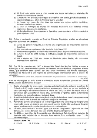 a) O  Brasil  não  sofreu  com  a  crise,  graças  aos  lucros  exorbitantes,  advindos  do 
comércio internacional de café. 
b) A Alemanha foi o único país europeu a não sofrer com a crise, pois havia adotado o 
socialismo logo após o fim da Primeira Guerra Mundial. 
c) A  França,  por  causa  da  crise,  teve  que  adotar  um  regime  político  totalitário, 
inspirado no fascismo italiano. 
d) A  crise  se  restringiu  ao  mundo  do  mercado  financeiro,  não  afetando  outros 
segmentos da economia capitalista. 
e) Os  Estados  Unidos  desenvolveram  o  New  Deal  como  um  plano  político‐econômico 
para superar a crise.

35. Sobre o movimento operário no Brasil da Primeira República, analise as afirmativas
seguintes e assinale a CORRETA.

a) Antes  do  período  varguista,  não  havia  uma  organização  do  movimento  operário 
brasileiro. 
b) Um marco desse movimento foi a fundação do PCB em 1922. 
c) O movimento operário brasileiro não sofreu influência do pensamento anarquista. 
d) A  Greve  Geral  de  1922  marcou  a  institucionalização  do  movimento  operário  no 
Brasil. 
e) Até  a  década  de  1930,  em  cidades  do  Nordeste,  como  Recife,  não  ocorreram 
manifestações operárias. 

36. Em 29 de novembro de 1947, a Assembleia Geral das Nações Unidas aprovou a
Resolução nº 181, determinando a partilha da Palestina em dois Estados, um judaico e outro
árabe, que deveriam estar ligados por uma união econômica. Na mesma Resolução,
manifestou-se favorável a um regime de administração internacional para a cidade de
Jerusalém.
(SCALERCIO, Márcio. Oriente Médio. Uma análise reveladora sobre dois povos condenados a conviver. Rio de Janeiro: Campus,
2003, p. 45.)

Com as informações do texto acima e o conteúdo sobre as questões políticas no Oriente
Médio, analise as afirmativas a seguir:

I.

II.
III.
IV.
V.

Desde  a  fundação  de  Israel,  várias  colônias  agrícolas  localizadas  próximo  às  colinas  de 
Golan (ou Golã), região estratégica limitada ao norte pelo Líbano, ao sul pela Jordânia, a 
oeste pela região da Galileia israelense e a leste pela Síria, são alvos de ataque militar e 
paramilitar  por  apresentarem  relevo  alto,  permitindo  a  vigilância  sobre  os  territórios 
fronteiriços e o controle sobre as fontes de água.  
A partilha da Palestina e a proclamação da criação do Estado de Israel ocasionaram uma 
guerra aberta com os árabes da Palestina e dos países limítrofes.  
As intifadas (revolta em árabe) é um termo frequentemente utilizado para designar uma 
insurreição  contra  um  regime  opressor  ou  estrangeiro,  tendo  sido  usado  para  designar 
alguns movimentos da população palestina contra os israelenses.   
Em 1967, ocorre a Guerra do Yom Kippur, que marca a conquista da Cisjordânia, da Faixa 
de Gaza, das colinas de Golan e do lado oriental de Jerusalém por Israel. 
Em  2002,  as  guerrilhas  da  Organização  para  Libertação  da  Palestina  foram  expulsas  da 
Jordânia  pelo  exército  do  rei  Hussein.  Esse  evento  ficou  conhecido  como  “11  de 
Setembro Negro”. 
Estão CORRETAS
a) I, II e III. 
b) II, III e IV. 
c) III, IV e V. 
d) I, IV e V. 
e) II, IV e V. 

 
2º DIA 
 

 
 

 
 

 
18

 