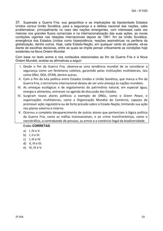 37. Superada a Guerra Fria, sua geopolítica e as implicações da bipolaridade Estados
Unidos versus União Soviética, para a segurança e a defesa nacional das nações, cabe
problematizar, principalmente no caso das nações emergentes, com interesses cada vez
maiores nos grandes fluxos comerciais e na internacionalização das suas ações, as novas
condições vigentes nas relações internacionais depois de 1991: fim da União Soviética,
emergência dos Estados Unidos como hiperpotência, reações assimétricas na periferia da
globalização, dentre outros. Hoje, cada Estado-Nação, em qualquer canto do planeta, vê-se
diante de escolhas decisivas, entre as quais se impõe pensar criticamente as condições hoje
existentes na Nova Ordem Mundial.
Com base no texto acima e nos conteúdos relacionados ao fim da Guerra Fria e à Nova
Ordem Mundial, analise as afirmativas a seguir:

I. Desde  o  fim  da  Guerra  Fria,  observa‐se  uma  tendência  mundial  de  se  considerar  a 
segurança  como  um  fenômeno  coletivo,  garantido  pelas  instituições  multilaterais,  tais 
como ONU, OEA, OTAN, dentre outras. 
II. Com o fim da luta política entre Estados Unidos e União Soviética, que marca o fim da 
Guerra Fria, o terrorismo internacional deixou de ser uma ameaça às nações mundiais. 
III. As  ameaças  ecológicas  e  de  esgotamento  do  patrimônio  natural,  em  especial  água, 
energia e alimentos, entraram na agenda de discussão dos Estados. 
IV. Surgiram  novos  atores  políticos  a  exemplo  de  ONGs,  como  o  Green  Peace,  e 
organizações  multilaterais,  como  a  Organização  Mundial  do  Comércio,  capazes  de 
promover ação regulatória ou de forte pressão sobre o Estado‐Nação, limitando sua ação 
nos planos externo e interno. 
V. Ocorreu o completo desaparecimento de outros atores que pertenciam à lógica política 
da  Guerra  Fria,  como  as  máfias  transnacionais,  e  ao  crime  transfronteiriço,  como  o 
narcotráfico, o contrabando de pessoas, as armas e o comércio ilegal da biodiversidade. 
Estão CORRETAS

a)
b)
c)
d)
e)

 

 
2º DIA 
 

I, IV e V. 
I, II e III. 
I, III e IV. 
II, III e IV. 
III, IV e V. 

 

 
 

 
 

 
19

 