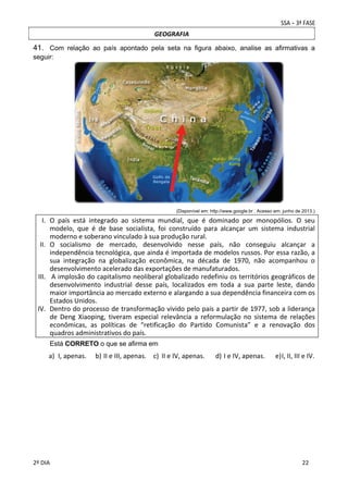 GEOGRAFIA

41. Com relação ao país apontado pela seta na figura abaixo, analise as afirmativas a
seguir:

 
(Disponível em: http://www.google.br . Acesso em: junho de 2013.)

I. O  país  está  integrado  ao  sistema  mundial,  que  é  dominado  por  monopólios.  O  seu 
modelo,  que  é  de  base  socialista,  foi  construído  para  alcançar  um  sistema  industrial 
moderno e soberano vinculado à sua produção rural.  
II. O  socialismo  de  mercado,  desenvolvido  nesse  país,  não  conseguiu  alcançar  a 
independência tecnológica, que ainda é importada de modelos russos. Por essa razão, a 
sua  integração  na  globalização  econômica,  na  década  de  1970,  não  acompanhou  o 
desenvolvimento acelerado das exportações de manufaturados. 
III.  A implosão do capitalismo neoliberal globalizado redefiniu os territórios geográficos de 
desenvolvimento  industrial  desse  país,  localizados  em  toda  a  sua  parte  leste,  dando 
maior importância ao mercado externo e alargando a sua dependência financeira com os 
Estados Unidos. 
IV. Dentro do processo de transformação vivido pelo país a partir de 1977, sob a liderança 
de  Deng  Xiaoping,  tiveram  especial  relevância  a  reformulação  no  sistema  de  relações 
econômicas,  as  políticas  de  “retificação  do  Partido  Comunista”  e  a  renovação  dos 
quadros administrativos do país. 
 
Está CORRETO o que se afirma em

a) I, apenas.  b) II e III, apenas.  c) II e IV, apenas. 

d) I e IV, apenas. 

e) I, II, III e IV. 

 
 

 
2º DIA 
 

 

 
 

 
 

 
22

 