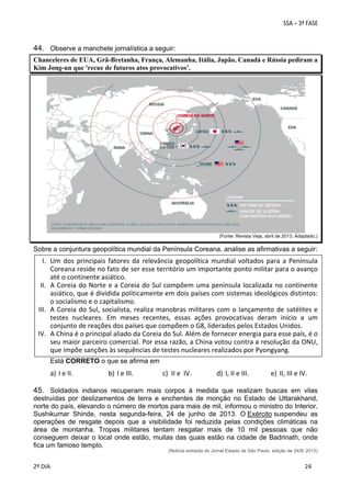 44. Observe a manchete jornalística a seguir:
Chanceleres de EUA, Grã-Bretanha, França, Alemanha, Itália, Japão, Canadá e Rússia pediram a
Kim Jong-un que 'recue de futuros atos provocativos’.

 
(Fonte: Revista Veja, abril de 2013. Adaptado.)

Sobre a conjuntura geopolítica mundial da Península Coreana, analise as afirmativas a seguir:

I. Um  dos  principais  fatores  da  relevância  geopolítica  mundial  voltados  para  a  Península 
Coreana reside no fato de ser esse território um importante ponto militar para o avanço 
até o continente asiático. 
II. A Coreia do Norte e a Coreia do Sul compõem uma península localizada no  continente 
asiático, que é dividida politicamente em dois países com sistemas ideológicos distintos: 
o socialismo e o capitalismo. 
III. A  Coreia  do  Sul,  socialista,  realiza  manobras  militares  com  o  lançamento  de  satélites  e 
testes  nucleares.  Em  meses  recentes,  essas  ações  provocativas  deram  início  a  um 
conjunto de reações dos países que compõem o G8, liderados pelos Estados Unidos. 
IV. A China é o principal aliado da Coreia do Sul. Além de fornecer energia para esse país, é o 
seu maior parceiro comercial. Por essa razão, a China votou contra a resolução da ONU, 
que impõe sanções às sequências de testes nucleares realizados por Pyongyang. 
 
Está CORRETO o que se afirma em

a) I e II. 

b) I e III. 

c) II e  IV. 

d) I, II e III. 

e) II, III e IV. 

45. Soldados indianos recuperam mais corpos à medida que realizam buscas em vilas
destruídas por deslizamentos de terra e enchentes de monção no Estado de Uttarakhand,
norte do país, elevando o número de mortos para mais de mil, informou o ministro do Interior,
Sushikumar Shinde, nesta segunda-feira, 24 de junho de 2013. O Exército suspendeu as
operações de resgate depois que a visibilidade foi reduzida pelas condições climáticas na
área de montanha. Tropas militares tentam resgatar mais de 10 mil pessoas que não
conseguem deixar o local onde estão, muitas das quais estão na cidade de Badrinath, onde
fica um famoso templo.
(Notícia extraída do Jornal Estado de São Paulo, edição de 24/6/ 2013)

 
2º DIA 
 

 
 

 
 

 
24

 