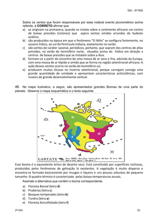  

Sobre os ventos que foram responsáveis por esse notável evento pluviométrico acima
referido, é CORRETO afirmar que 

a) se originam na primavera, quando se instala sobre o continente africano um centro 
de  baixas  pressões  (ciclones)  que    aspira  ventos  úmidos  oriundos  do  Sudeste 
asiático. 
b) são produzidos na época em que o fenômeno “El Niño” se configura fortemente, no 
oceano Índico, ao sul da Península Indiana, exatamente no verão. 
c) são ventos de caráter sazonal, periódicos, portanto, que sopram dos centros de altas 
pressões,  no  verão  do  hemisfério  norte,    situados  acima  do    Índico  em  direção  a  
centros  de baixas pressões que se instalam sobre a Ásia.  
d) formam‐se a partir do encontro de uma massa de ar seco e frio, advinda da Europa,  
com uma massa de ar tépido e úmido que se forma na região setentrional africana. A 
ação desses ventos ocorre no verão do hemisfério sul. 
e) produzem  muitas  chuvas  no  inverno  setentrional,  porque  carregam  consigo  uma 
grande  quantidade  de  umidade  e  apresentam  características  anticiclônicas,  com 
nuvens de grande desenvolvimento vertical. 

 
46. No mapa ilustrativo, a seguir, são apresentados grandes Biomas de uma parte do
planeta. Observe o mapa esquemático e o texto seguinte: 

 

Esse bioma é o equivalente ártico de deserto seco. Está constituído por superfícies rochosas, 
produzidas  pelos  fenômenos  de  gelivação  lá  existentes.  A  vegetação  é  muito  dispersa  e 
encontra‐se  formada  basicamente  por  musgos  e  liquens  e  uns  poucos  arbustos  de  pequeno 
tamanho. O quadro térmico é caracterizado  pelas baixas temperaturas anuais. 
Assinale a alternativa que contém o bioma correspondente.

a)
b)
c)
d)
e)
 
2º DIA 
 

Floresta Boreal (letra d) 
Pradarias (letra c) 
Bosques temperados (letra b) 
Tundra (letra a) 
Floresta Aciculifoliada (letra f) 
 
 

 
 

 
25

 