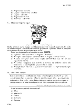 a)
b)
c)
d)
e)

Progressista e Estudantil 
Utópico e Trabalhadores Sem‐Teto 
Utópico e Estudantil 
Progressista e Sindical 
Reformista e Estudantil 
 

57. Observe a imagem a seguir:

(Disponível em: https://www.facebook.com/AllAgainst)

Ela faz referência a uma situação social bastante recorrente na escola atualmente. Do ponto
de vista sociológico, a Escola é vista como um grupo social e, por isso, reflete as interações
ocorridas entre as pessoas fora do ambiente escolar.
Sobre isso, todas as alternativas estão corretas, EXCETO:

a) O processo social apresentado na imagem é o dissociativo. 
b) As sanções adotadas para o caso apresentado na imagem devem ser policiais. 
c) A  escola  como  grupo  social  possui  sanções  administrativas  que  estão  em  seu 
regulamento interno. 
d) As  normas  pedagógicas  para  controlar  a  zombaria  no  ambiente  escolar  são 
mecanismos de sustentação dos agrupamentos na escola. 
e) A rejeição de um indivíduo do grupo escolar desobedece aos objetivos da educação 
sistemática.
 

58. Leia o texto a seguir:
Os conhecimentos são partilhados em meio a uma interação sociocultural, que tem 
como única condição necessária e suficiente identificar quem saiba e quem queira ou 
precise saber. Nela, ensino e aprendizagem ocorrem espontaneamente, sem que, na 
maioria das vezes, os próprios participantes do processo deles tenham consciência. 
 
Disponível em: <http://files.petlicenciaturas.webnode.com.br/> Adaptado.

A que tipo de educação ele faz referência?

a)
b)
c)
d)
e)
 
2º DIA 
 

Difusa 
Sistemática 
Formal 
Excludente 
Curricular 
 
 

 
 

 
31

 