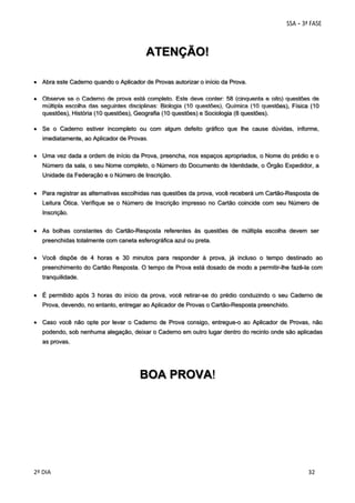 ATENÇÃO!
 Abra este Caderno quando o Aplicador de Provas autorizar o início da Prova.
 Observe se o Caderno de prova está completo. Este deve conter: 58 (cinquenta e oito) questões de
múltipla escolha das seguintes disciplinas: Biologia (10 questões), Química (10 questões), Física (10
questões), História (10 questões), Geografia (10 questões) e Sociologia (8 questões).
 Se o Caderno estiver incompleto ou com algum defeito gráfico que lhe cause dúvidas, informe,
imediatamente, ao Aplicador de Provas.
 Uma vez dada a ordem de início da Prova, preencha, nos espaços apropriados, o Nome do prédio e o
Número da sala, o seu Nome completo, o Número do Documento de Identidade, o Órgão Expedidor, a
Unidade da Federação e o Número de Inscrição.
 Para registrar as alternativas escolhidas nas questões da prova, você receberá um Cartão-Resposta de
Leitura Ótica. Verifique se o Número de Inscrição impresso no Cartão coincide com seu Número de
Inscrição.
 As bolhas constantes do Cartão-Resposta referentes às questões de múltipla escolha devem ser
preenchidas totalmente com caneta esferográfica azul ou preta.
 Você dispõe de 4 horas e 30 minutos para responder à prova, já incluso o tempo destinado ao
preenchimento do Cartão Resposta. O tempo de Prova está dosado de modo a permitir-lhe fazê-la com
tranquilidade.
 É permitido após 3 horas do início da prova, você retirar-se do prédio conduzindo o seu Caderno de
Prova, devendo, no entanto, entregar ao Aplicador de Provas o Cartão-Resposta preenchido.
 Caso você não opte por levar o Caderno de Prova consigo, entregue-o ao Aplicador de Provas, não
podendo, sob nenhuma alegação, deixar o Caderno em outro lugar dentro do recinto onde são aplicadas
as provas.

BOA PROVA!

 
2º DIA 
 

 
 

 
 

 
32

 
