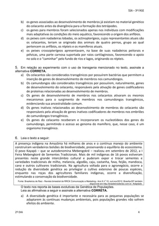 b) os genes associados ao desenvolvimento de membros já existiam no material genético 
do celacanto antes da divergência para a formação dos tetrápodes. 
c) os genes para membros foram selecionados apenas nos indivíduos com modificações 
mais adaptativas às condições do meio aquático, favorecendo a origem dos anfíbios. 
d) os peixes com nadadeiras lobadas, os actinopterígeos, cujos representantes atuais são 
os  celacantos,  teriam  se  originado  dos  animais  de  quatro  pernas,  grupo  ao  qual 
pertencem os anfíbios, os répteis e os mamíferos atuais. 
e) os  peixes  crossopterígeos  apresentavam,  na  base  de  suas  nadadeiras  peitorais  e 
pélvicas,  uma  parte  carnosa  suportada  por raios  cartilaginosos,  favorecendo  o  apoio 
no solo e o “caminhar” pelo fundo de rios e lagos, originando os répteis.

5. Em relação ao experimento com o uso de transgenia mencionado no texto, assinale a
alternativa CORRETA.

a) Os celacantos são considerados transgênicos por possuírem bactérias que permitem a 
inserção de genes de desenvolvimento de membros nos camundongos. 
b) Os camundongos são considerados transgênicos por possuírem, naturalmente, genes 
de desenvolvimento do celacanto, responsáveis pela ativação de genes codificadores 
de proteínas relacionadas ao desenvolvimento de membros. 
c) Os  genes  de  desenvolvimento  de  membros  nos  celacantos  ativaram  os  mesmos 
mecanismos  para  o  surgimento  de  membros  nos  camundongos  transgênicos, 
evidenciando sua ancestralidade comum. 
d) Os  genes  inativos  relacionados  ao  desenvolvimento  de  membros  do  celacanto  são 
responsáveis pela ativação de genes inativos codificadores de membros nos embriões 
de camundongos transgênicos. 
e) Os  genes  do  celacanto  receberam  e  incorporaram  os  nucleotídeos  dos  genes  do 
camundongo,  permitindo  o  acesso  ao  genoma  do  mamífero,  que,  nesse  caso,  é  um 
organismo transgênico. 

6. Leia o texto a seguir:
A  presença  indígena  na  Amazônia  há  milhares  de  anos  e  o  contínuo  manejo  do  ambiente 
construíram verdadeiros bolsões de biodiversidade, preservando o equilíbrio do ecossistema. 
O  povo  Kayapó  –  que  se  autodenomina  Mebengokré  –  realizou  em  setembro  de  2012,  a  I 
Feira  Mebengkoré  de  Sementes  Tradicionais.  Mais  de  mil  indígenas  de  16  povos  estiveram 
presentes  neste  grande  intercâmbio  cultural  e  puderam  expor  e  trocar  sementes  e 
variedades  tradicionais  de  milho,  melancia,  algodão,  caju,  castanha,  fava,  feijão,  mandioca, 
cana  e  outros  cultivares  tradicionais.  Na  agricultura  voltada  para  o  agronegócio,  ocorre  a 
redução  da  diversidade  genética  ao  privilegiar  o  cultivo  extensivo  de  poucas  espécies, 
enquanto  nas  roças  dos  agricultores  familiares  indígenas,  ocorre  a  diversificação,  
estimulando a conservação da biodiversidade. 
o

Fonte: Brasileiros de Raiz - Revista bimestral da RRCK Comunicação e Marketing– Ano II n 10. out-nov/2012, Brasília-DF também
disponível em http://brasileirosderaiz.com.br. Adaptado.

O texto nos reporta às bases evolutivas da Genética de Populações.
Leia as afirmativas a seguir e assinale a alternativa CORRETA.

a) A  diversidade  genética  é  importante  e  necessária  para  as  pequenas  populações  se 
adaptarem  às  contínuas  mudanças  ambientais,  pois  populações  grandes  não  sofrem 
efeitos do ambiente. 
 
2º DIA 
 

 
 

 
 

 
4

 