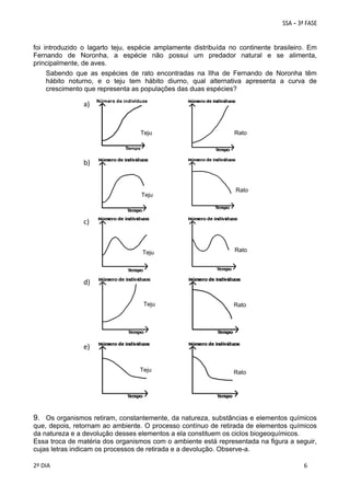 foi introduzido o lagarto teju, espécie amplamente distribuída no continente brasileiro. Em
Fernando de Noronha, a espécie não possui um predador natural e se alimenta,
principalmente, de aves.
Sabendo que as espécies de rato encontradas na Ilha de Fernando de Noronha têm
hábito noturno, e o teju tem hábito diurno, qual alternativa apresenta a curva de
crescimento que representa as populações das duas espécies?

a)

Teju

Rato

b)

Teju

Rato

c)

Teju

Rato

Teju

Rato

d)

e)
Teju

Rato

9. Os organismos retiram, constantemente, da natureza, substâncias e elementos químicos
que, depois, retornam ao ambiente. O processo contínuo de retirada de elementos químicos
da natureza e a devolução desses elementos a ela constituem os ciclos biogeoquímicos.
Essa troca de matéria dos organismos com o ambiente está representada na figura a seguir,
cujas letras indicam os processos de retirada e a devolução. Observe-a.
 
 
2º DIA 
 
 
6
 
 
 

 