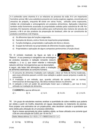  
I  é  conhecido  como  vitamina  A  e  se  relaciona  ao  processo  da  visão.  II  é  um  importante 
hormônio animal. III é uma substância presente em muitas espécies vegetais, encontrada em 
amostras  de  própolis,  enquanto  IV  existe  em  várias  frutas,    utilizada  como  espessante, 
inibidor  de  cristalização  e  anticongelante  em  produtos  alimentícios.  Aplicações  industriais 
também estão fortemente associadas às propriedades exibidas pelas substâncias V e VI. Por 
exemplo, V é bastante utilizada como aditivo para resfriamento dos motores de veículos de 
passeio,  e  VI  é  um  dos  produtos  da  preparação  de  biodiesel,  além  de  ser  constituinte  de 
produtos cosméticos e de limpeza. 
a)
b)
c)
d)
e)

Os diferentes tipos de funções oxigenadas. 
Exemplos de álcoois, enóis e fenóis de importantes propriedades. 
Funções biológicas, propriedades e aplicações de éteres e álcoois. 
O papel da hidroxila nas propriedades de diferentes funções orgânicas. 
Propriedades e aplicações de alguns compostos pertencentes à função álcool. 

13. O símbolo mostrado na figura ao lado é a
“Radura”. A sua presença é obrigatória nas embalagens
de produtos expostos à radiação ionizante (raios-X,
radiação ,  ou ), que visam retardar a maturação
natural e eliminar microrganismos que os decompõem.
A seguir, são feitas três afirmações sobre a irradiação
de alimentos destinados ao consumo humano.

I. O consumo de alimentos irradiados com radiação   deve ser feito de forma moderada, 
pois esses alimentos passam a emitir essa radiação e podem causar prejuízos à saúde do 
consumidor. 
II. A  irradiação  é  um  método,  que,  quando  utilizado  de  acordo  com  as  normas 
internacionais de biossegurança, não deixa resíduos tóxicos no alimento. 
III. A  radiação  α  tem  um  poder  de  penetração  maior  que  a  radiação  ,  por  isso  é  mais 
utilizada na irradiação de alimentos. 
É CORRETO o que se afirma em

a) I. 
 
 

 

b)  II.   

       c)  I e II.   

      d)  II e III.   

          e)  I, II e III. 

14. Um grupo de estudantes resolveu analisar a quantidade de cobre metálico que poderia
ser obtida a partir do CuSO4 dissolvido em águas descartadas no tratamento de piscinas.
Para projetar uma estimativa de um projeto-piloto, eles decidiram calcular a quantidade que
seria obtida pela utilização de um processo eletrolítico.
Qual a massa aproximada de cobre metálico obtida, se fosse utilizada uma corrente igual
a 5A em uma solução de CuSO4 por 16 min 5s ?
Dados: Massa atômica: Cu = 63,5 u; 1 F = 96500 C/mol; Q = i x t

a) 1,6 mg         b) 160 mg 
 
 
2º DIA 
 

           c) 1,6 g  
 
 

         d) 160 g   

     e)1,6 kg 
 
 

 
9

 