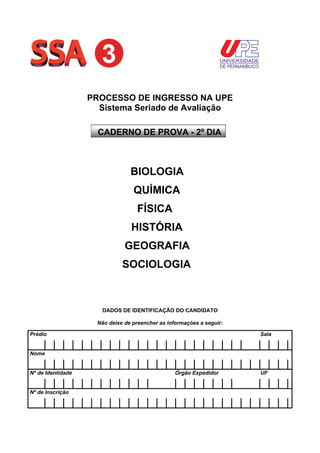 UNIVERSIDADE
DE PERNAMBUCO

PROCESSO DE INGRESSO NA UPE
Sistema Seriado de Avaliação
CADERNO DE PROVA - 2º DIA

BIOLOGIA
QUÍMICA
FÍSICA
HISTÓRIA
GEOGRAFIA
SOCIOLOGIA

DADOS DE IDENTIFICAÇÃO DO CANDIDATO
Não deixe de preencher as informações a seguir:
Prédio

Sala

Nome
Nº de Identidade
Nº de Inscrição

Órgão Expedidor

UF

 