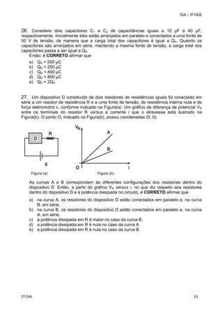 26. Considere dois capacitores C1 e C2 de capacitâncias iguais a 10 μF e 40 μF,
respectivamente. Inicialmente eles estão arranjados em paralelo e conectados a uma fonte de
50 V de tensão, de maneira que a carga total dos capacitores é igual a QA. Quando os
capacitores são arranjados em série, mantendo a mesma fonte de tensão, a carga total dos
capacitores passa a ser igual a QD.
Então, é CORRETO afirmar que
a) QA = 500 μC
b) QD = 250 μC
c) QD = 400 μC
d) QD = 800 μC
e) QD = 2QA
27. Um dispositivo D constituído de dois resistores de resistências iguais foi conectado em
série a um resistor de resistência R e a uma fonte de tensão, de resistência interna nula e de
força eletromotriz ε, conforme indicado na Figura(a). Um gráfico da diferença de potencial VR
entre os terminais do resistor R versus a corrente i que o atravessa está ilustrado na
Figura(b). O ponto O, indicado na Figura(b), possui coordenadas (0, 0).

Figura (a)

Figura (b)

As curvas A e B correspondem às diferentes configurações dos resistores dentro do
dispositivo D. Então, a partir do gráfico VR versus i, no que diz respeito aos resistores
dentro do dispositivo D e à potência dissipada no circuito, é CORRETO afirmar que
a) na curva A, os resistores do dispositivo D estão conectados em paralelo e, na curva
B, em série.
b) na curva B, os resistores do dispositivo D estão conectados em paralelo e, na curva
A, em série.
c) a potência dissipada em R é maior no caso da curva B.
d) a potência dissipada em R é nula no caso da curva A.
e) a potência dissipada em R é nula no caso da curva B.

 
2º DIA 
 

 
 

 
 

 
15

 
