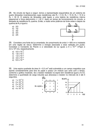 28. No circuito da figura a seguir, temos a representação esquemática de um sistema de
quatro lâmpadas incandescentes cujas resistências são R1 = 5 Ω, R2 = 15 Ω, R3 = 10 Ω e
R4 = 30 Ω. O sistema de lâmpadas está ligado a uma bateria de resistência interna
desprezível e força eletromotriz ε = 40 V. Após um tempo de funcionamento do circuito, a
lâmpada de resistência R4 queima. Então, a razão entre potência da fonte antes e depois da
queima de R4 é igual a
a)
b)
c)
d)
e)

2/3
1/2
3/2
4/3
2/5

29. Considere uma fonte de luz amarelada, de comprimento de onda λ = 600 nm e instalada
em uma região de vácuo. Determine a energia associada a essa radiação em joules.
Considere a Constante de Planck e a velocidade da luz iguais a 6 x 10-34 m2kg/s e
3,0 x 108 m/s, respectivamente.
a)
b)
c)
d)
e)

4,0 x 10-16
1,8 x 10-18
1,0 x 10-19
3,0 x 10-19
6,0 x 10-19

30. Uma espira quadrada de área A = 0,5 cm2 está submetida a um campo magnético que
aponta constantemente para fora do papel e possui um módulo que varia com o tempo,
conforme o gráfico mostrado. Se o resistor instalado na espira tem resistência igual a 4,0 Ω,
determine a quantidade de carga induzida que atravessa o resistor no intervalo de 2 até 4
segundos.
a)
b)
c)
d)
e)

 
2º DIA 
 

1 x 10-3 C
2 x 10-3 C
2 x 10-4 C
1 x 10-7 C
4 x 10-7 C

 
 

 
 

 
16

 