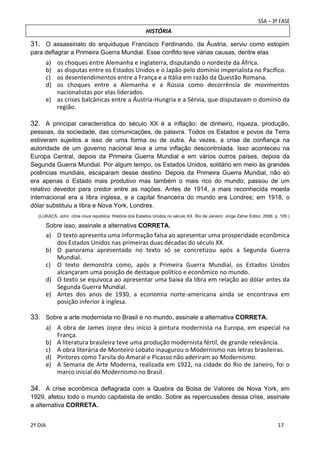 HISTÓRIA

31. O assassinato do arquiduque Francisco Ferdinando, da Áustria, serviu como estopim
para deflagrar a Primeira Guerra Mundial. Esse conflito teve várias causas, dentre elas

a)
b)
c)
d)

os choques entre Alemanha e Inglaterra, disputando o nordeste da África. 
as disputas entre os Estados Unidos e o Japão pelo domínio imperialista no Pacífico. 
os desentendimentos entre a França e a Itália em razão da Questão Romana. 
os  choques  entre  a  Alemanha  e  a  Rússia  como  decorrência  de  movimentos 
nacionalistas por elas liderados. 
e) as crises balcânicas entre a Áustria‐Hungria e a Sérvia, que disputavam o domínio da 
região. 

32. A principal característica do século XX é a inflação: de dinheiro, riqueza, produção,
pessoas, da sociedade, das comunicações, de palavra. Todos os Estados e povos da Terra
estiveram sujeitos a isso de uma forma ou de outra. Às vezes, a crise de confiança na
autoridade de um governo nacional leva a uma inflação descontrolada. Isso aconteceu na
Europa Central, depois da Primeira Guerra Mundial e em vários outros países, depois da
Segunda Guerra Mundial. Por algum tempo, os Estados Unidos, solitário em meio às grandes
potências mundiais, escaparam desse destino. Depois da Primeira Guerra Mundial, não só
era apenas o Estado mais produtivo mas também o mais rico do mundo; passou de um
relativo devedor para credor entre as nações. Antes de 1914, a mais reconhecida moeda
internacional era a libra inglesa, e a capital financeira do mundo era Londres; em 1918, o
dólar substituiu a libra e Nova York, Londres.
(LUKACS, John. Uma nova república: História dos Estados Unidos no século XX. Rio de Janeiro: Jorge Zahar Editor, 2006. p. 105.)

Sobre isso, assinale a alternativa CORRETA.

a) O texto apresenta uma informação falsa ao apresentar uma prosperidade econômica 
dos Estados Unidos nas primeiras duas décadas do século XX. 
b) O  panorama  apresentado  no  texto  só  se  concretizou  após  a  Segunda  Guerra 
Mundial. 
c) O  texto  demonstra  como,  após  a  Primeira  Guerra  Mundial,  os  Estados  Unidos 
alcançaram uma posição de destaque político e econômico no mundo. 
d) O texto se equivoca ao apresentar uma baixa da libra em relação ao dólar antes da 
Segunda Guerra Mundial. 
e) Antes  dos  anos  de  1930,  a  economia  norte‐americana  ainda  se  encontrava  em 
posição inferior à inglesa.

33. Sobre a arte modernista no Brasil e no mundo, assinale a alternativa CORRETA.
a) A  obra  de  James  Joyce  deu  início  à  pintura  modernista  na  Europa,  em  especial  na 
França. 
b) A literatura brasileira teve uma produção modernista fértil, de grande relevância. 
c) A obra literária de Monteiro Lobato inaugurou o Modernismo nas letras brasileiras. 
d) Pintores como Tarsila do Amaral e Picasso não aderiram ao Modernismo. 
e) A  Semana  de  Arte  Moderna,  realizada  em  1922,  na  cidade  do  Rio  de  Janeiro,  foi  o 
marco inicial do Modernismo no Brasil. 
 
34. A crise econômica deflagrada com a Quebra da Bolsa de Valores de Nova York, em
1929, afetou todo o mundo capitalista de então. Sobre as repercussões dessa crise, assinale
a alternativa CORRETA.
 
2º DIA 
 

 
 

 
 

 
17

 