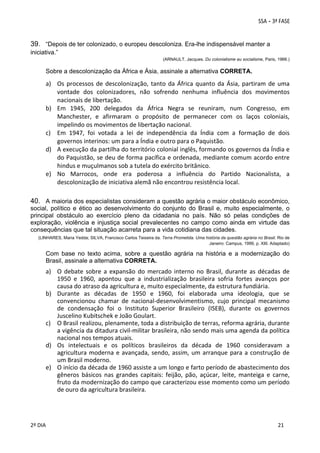 39. “Depois de ter colonizado, o europeu descoloniza. Era-lhe indispensável manter a
iniciativa.”
(ARNAULT, Jacques. Du colonialisme au socialisme, Paris, 1966.)

Sobre a descolonização da África e Ásia, assinale a alternativa CORRETA.

a) Os  processos  de  descolonização,  tanto  da  África  quanto  da  Ásia,  partiram  de  uma 
vontade  dos  colonizadores,  não  sofrendo  nenhuma  influência  dos  movimentos 
nacionais de libertação.  
b) Em  1945,  200  delegados  da  África  Negra  se  reuniram,  num  Congresso,  em 
Manchester,  e  afirmaram  o  propósito  de  permanecer  com  os  laços  coloniais, 
impelindo os movimentos de libertação nacional.  
c) Em  1947,  foi  votada  a  lei  de  independência  da  Índia  com  a  formação  de  dois 
governos interinos: um para a Índia e outro para o Paquistão.  
d) A execução da partilha do território colonial inglês, formando os governos da Índia e 
do Paquistão, se deu de forma pacífica e ordenada, mediante comum acordo entre 
hindus e muçulmanos sob a tutela do exército britânico. 
e) No  Marrocos,  onde  era  poderosa  a  influência  do  Partido  Nacionalista,  a 
descolonização de iniciativa alemã não encontrou resistência local.  

40. A maioria dos especialistas consideram a questão agrária o maior obstáculo econômico,
social, político e ético ao desenvolvimento do conjunto do Brasil e, muito especialmente, o
principal obstáculo ao exercício pleno da cidadania no país. Não só pelas condições de
exploração, violência e injustiça social prevalecentes no campo como ainda em virtude das
consequências que tal situação acarreta para a vida cotidiana das cidades.
(LINHARES, Maria Yedda; SILVA, Francisco Carlos Teixeira da. Terra Prometida. Uma história da questão agrária no Brasil. Rio de
Janeiro: Campus, 1999, p. XIII. Adaptado)

Com base no texto acima, sobre a questão agrária na história e a modernização do
Brasil, assinale a alternativa CORRETA.

a) O  debate  sobre  a  expansão  do  mercado  interno  no  Brasil,  durante  as  décadas  de 
1950  e  1960,  apontou  que  a  industrialização  brasileira  sofria  fortes  avanços  por 
causa do atraso da agricultura e, muito especialmente, da estrutura fundiária.  
b) Durante  as  décadas  de  1950  e  1960,  foi  elaborada  uma  ideologia,  que  se 
convencionou  chamar  de  nacional‐desenvolvimentismo,  cujo  principal  mecanismo 
de  condensação  foi  o  Instituto  Superior  Brasileiro  (ISEB),  durante  os  governos 
Juscelino Kubitschek e João Goulart. 
c) O Brasil realizou, plenamente, toda a distribuição de terras, reforma agrária, durante 
a vigência da ditadura civil‐militar brasileira, não sendo mais uma agenda da política 
nacional nos tempos atuais. 
d) Os  intelectuais  e  os  políticos  brasileiros  da  década  de  1960  consideravam  a 
agricultura  moderna  e  avançada,  sendo,  assim,  um  arranque  para  a  construção  de 
um Brasil moderno. 
e) O início da década de 1960 assiste a um longo e farto período de abastecimento dos 
gêneros  básicos  nas  grandes  capitais:  feijão,  pão,  açúcar,  leite,  manteiga  e  carne, 
fruto da modernização do campo que caracterizou esse momento como um período 
de ouro da agricultura brasileira. 

 
2º DIA 
 

 
 

 
 

 
21

 
