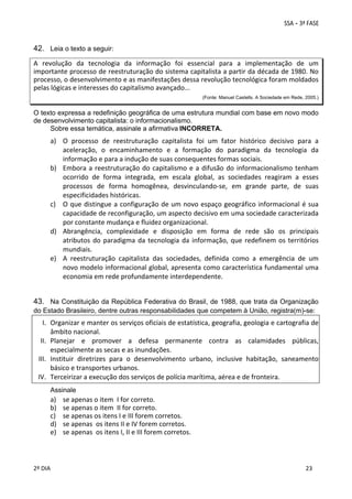 42. Leia o texto a seguir: 
A  revolução  da  tecnologia  da  informação  foi  essencial  para  a  implementação  de  um 
importante processo de reestruturação do sistema capitalista a partir da década de 1980. No 
processo, o desenvolvimento e as manifestações dessa revolução tecnológica foram moldados 
pelas lógicas e interesses do capitalismo avançado... 
 
(Fonte: Manuel Castells. A Sociedade em Rede, 2005.)

O texto expressa a redefinição geográfica de uma estrutura mundial com base em novo modo
de desenvolvimento capitalista: o informacionalismo.
Sobre essa temática, assinale a afirmativa INCORRETA.
 

a) O  processo  de  reestruturação  capitalista  foi  um  fator  histórico  decisivo  para  a 
aceleração,  o  encaminhamento  e  a  formação  do  paradigma  da  tecnologia  da 
informação e para a indução de suas consequentes formas sociais. 
b) Embora  a  reestruturação  do  capitalismo  e  a  difusão  do  informacionalismo  tenham 
ocorrido  de  forma  integrada,  em  escala  global,  as  sociedades  reagiram  a  esses 
processos  de  forma  homogênea,  desvinculando‐se,  em  grande  parte,  de  suas 
especificidades históricas. 
c) O que  distingue a configuração de um  novo  espaço geográfico informacional é sua 
capacidade de reconfiguração, um aspecto decisivo em uma sociedade caracterizada 
por constante mudança e fluidez organizacional. 
d) Abrangência,  complexidade  e  disposição  em  forma  de  rede  são  os  principais 
atributos  do  paradigma  da  tecnologia  da  informação,  que  redefinem  os  territórios 
mundiais. 
e) A  reestruturação  capitalista  das  sociedades,  definida  como  a  emergência  de  um 
novo modelo informacional global, apresenta como característica fundamental uma 
economia em rede profundamente interdependente. 
 

43. Na Constituição da República Federativa do Brasil, de 1988, que trata da Organização
do Estado Brasileiro, dentre outras responsabilidades que competem à União, registra(m)-se:

I. Organizar e manter os serviços oficiais de estatística, geografia, geologia e cartografia de 
âmbito nacional. 
II. Planejar  e  promover  a  defesa  permanente  contra  as  calamidades  públicas, 
especialmente as secas e as inundações. 
III. Instituir  diretrizes  para  o  desenvolvimento  urbano,  inclusive  habitação,  saneamento 
básico e transportes urbanos. 
IV. Terceirizar a execução dos serviços de polícia marítima, aérea e de fronteira. 
 
Assinale

a)
b)
c)
d)
e)
 

se apenas o item  I for correto. 
se apenas o item  II for correto. 
se apenas os itens I e III forem corretos. 
se apenas  os itens II e IV forem corretos. 
se apenas  os itens I, II e III forem corretos. 

 
 
2º DIA 
 

 
 

 
 

 
23

 