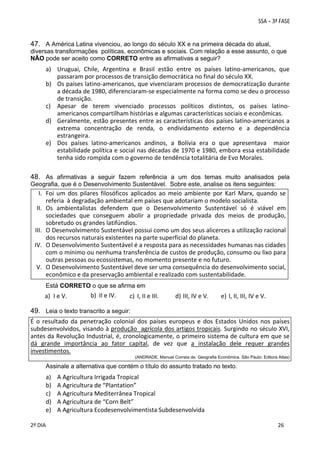 47. A América Latina vivenciou, ao longo do século XX e na primeira década do atual,
diversas transformações políticas, econômicas e sociais. Com relação a esse assunto, o que
NÃO pode ser aceito como CORRETO entre as afirmativas a seguir?

a) Uruguai,  Chile,  Argentina  e  Brasil  estão  entre  os  países  latino‐americanos,  que 
passaram por processos de transição democrática no final do século XX. 
b) Os países latino‐americanos, que vivenciaram processos de democratização durante 
a década de 1980, diferenciaram‐se especialmente na forma como se deu o processo 
de transição. 
c) Apesar  de  terem  vivenciado  processos  políticos  distintos,  os  países  latino‐
americanos compartilham histórias e algumas características sociais e econômicas. 
d) Geralmente, estão presentes entre as características dos países latino‐americanos a 
extrema  concentração  de  renda,  o  endividamento  externo  e  a  dependência 
estrangeira. 
e) Dos  países  latino‐americanos  andinos,  a  Bolívia  era  o  que  apresentava    maior 
estabilidade política e social nas décadas de 1970 e 1980, embora essa estabilidade 
tenha sido rompida com o governo de tendência totalitária de Evo Morales. 
 
 

48. As afirmativas a seguir fazem referência a um dos temas muito analisados pela
Geografia, que é o Desenvolvimento Sustentável. Sobre este, analise os itens seguintes:

I. Foi  um  dos  pilares  filosóficos  aplicados  ao  meio  ambiente  por  Karl  Marx,  quando  se 
referia  à degradação ambiental em países que adotariam o modelo socialista. 
II. Os  ambientalistas  defendem  que  o  Desenvolvimento  Sustentável  só  é  viável  em 
sociedades  que  conseguem  abolir  a  propriedade  privada  dos  meios  de  produção, 
sobretudo os grandes latifúndios. 
III. O Desenvolvimento Sustentável possui como um dos seus alicerces a utilização racional 
dos recursos naturais existentes na parte superficial do planeta. 
IV. O Desenvolvimento Sustentável é a resposta para as necessidades humanas nas cidades 
com o mínimo ou nenhuma transferência de custos de produção, consumo ou lixo para 
outras pessoas ou ecossistemas, no momento presente e no futuro. 
V. O Desenvolvimento Sustentável deve ser uma consequência do desenvolvimento social, 
econômico e da preservação ambiental e realizado com sustentabilidade. 
Está CORRETO o que se afirma em

a) I e V. 

b) II e IV. 

c) I, II e III.

d) III, IV e V.

e) I, II, III, IV e V.

49. Leia o texto transcrito a seguir:
É  o  resultado  da  penetração  colonial  dos  países  europeus  e  dos  Estados  Unidos  nos  países 
subdesenvolvidos, visando à produção  agrícola dos artigos tropicais. Surgindo no século XVI, 
antes da Revolução Industrial, é, cronologicamente, o primeiro sistema de cultura em que se 
dá  grande  importância  ao  fator  capital,  de  vez  que  a  instalação  dele  requer  grandes 
investimentos. 
(ANDRADE, Manuel Correia de. Geografia Econômica. São Paulo: Editora Atlas)

 
Assinale a alternativa que contém o título do assunto tratado no texto.

a)
b)
c)
d)
e)
 
2º DIA 
 

A Agricultura Irrigada Tropical 
A Agricultura de “Plantation” 
A Agricultura Mediterrânea Tropical 
A Agricultura de “Corn Belt” 
A Agricultura Ecodesenvolvimentista Subdesenvolvida 
 
 

 
 

 
26

 