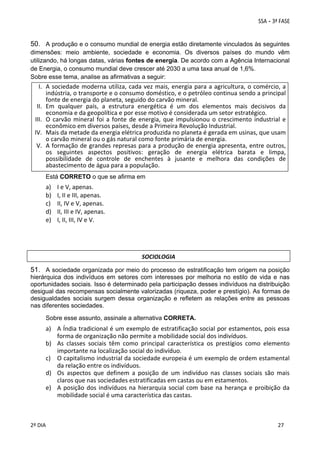 50. A produção e o consumo mundial de energia estão diretamente vinculados às seguintes
dimensões: meio ambiente, sociedade e economia. Os diversos países do mundo vêm
utilizando, há longas datas, várias fontes de energia. De acordo com a Agência Internacional
de Energia, o consumo mundial deve crescer até 2030 a uma taxa anual de 1,6%.
Sobre esse tema, analise as afirmativas a seguir:

I. A  sociedade  moderna  utiliza,  cada  vez  mais,  energia  para  a  agricultura,  o  comércio, a 
indústria, o transporte e o consumo doméstico, e o petróleo continua sendo a principal 
fonte de energia do planeta, seguido do carvão mineral. 
II. Em  qualquer  país,  a  estrutura  energética  é  um  dos  elementos  mais  decisivos  da 
economia e da geopolítica e por esse motivo é considerada um setor estratégico. 
III. O  carvão  mineral  foi  a  fonte  de  energia,  que  impulsionou  o  crescimento  industrial  e 
econômico em diversos países, desde a Primeira Revolução Industrial. 
IV. Mais da metade da energia elétrica produzida no planeta é gerada em usinas, que usam 
o carvão mineral ou o gás natural como fonte primária de energia. 
V. A formação de grandes represas para a produção de energia apresenta, entre outros, 
os  seguintes  aspectos  positivos:  geração  de  energia  elétrica  barata  e  limpa, 
possibilidade  de  controle  de  enchentes  à  jusante  e  melhora  das  condições  de 
abastecimento de água para a população. 
 
Está CORRETO o que se afirma em

a)
b)
c)
d)
e)

I e V, apenas. 
I, II e III, apenas. 
II, IV e V, apenas. 
II, III e IV, apenas. 
I, II, III, IV e V. 

SOCIOLOGIA

51. A sociedade organizada por meio do processo de estratificação tem origem na posição
hierárquica dos indivíduos em setores com interesses por melhoria no estilo de vida e nas
oportunidades sociais. Isso é determinado pela participação desses indivíduos na distribuição
desigual das recompensas socialmente valorizadas (riqueza, poder e prestígio). As formas de
desigualdades sociais surgem dessa organização e refletem as relações entre as pessoas
nas diferentes sociedades.  
 

Sobre esse assunto, assinale a alternativa CORRETA. 

a) A Índia tradicional é um exemplo de estratificação social por estamentos, pois essa 
forma de organização não permite a mobilidade social dos indivíduos. 
b) As  classes  sociais  têm  como  principal  característica  os  prestígios  como  elemento 
importante na localização social do indivíduo. 
c) O capitalismo industrial da sociedade europeia é um exemplo de ordem estamental 
da relação entre os indivíduos. 
d) Os  aspectos  que  definem  a  posição  de  um  indivíduo  nas  classes  sociais  são  mais 
claros que nas sociedades estratificadas em castas ou em estamentos. 
e) A  posição  dos  indivíduos  na  hierarquia  social  com  base  na  herança  e  proibição  da 
mobilidade social é uma característica das castas. 
 
 
2º DIA 
 

 
 

 
 

 
27

 