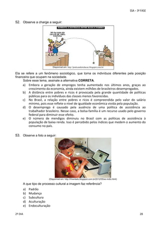 52. Observe a charge a seguir: 
 
 
 
 
 
 
 
 

Disponível em: http://praticandoredacao.blogspot.com.br/

Ela se refere a um fenômeno sociológico, que torna os indivíduos diferentes pela posição
financeira que ocupam na sociedade.
Sobre esse tema, assinale a alternativa CORRETA.

a) Embora  a  geração  de  empregos  tenha  aumentado  nos  últimos  anos,  graças  ao 
crescimento da economia, ainda existem milhões de brasileiros desempregados. 
b) A  distância  entre  pobres  e  ricos  é  provocada  pela  grande  quantidade  de  políticas 
públicas para os indivíduos das classes menos favorecidas. 
c) No  Brasil,  a  relação  entre  pobres  e  ricos  é  compreendida  pelo  valor  do  salário 
mínimo, pois esse reflete o nível de igualdade econômica vivida pela população. 
d) O  desemprego  é  causado  pela  ausência  de  uma  política  de  assistência  ao 
trabalhador brasileiro. Nesse caso, a bolsa‐família é um recurso usado pelo governo 
federal para diminuir esse efeito. 
e) O  número  de  mendigos  diminuiu  no  Brasil  com  as  políticas  de  assistência  à 
população de baixa renda. Isso é percebido pelos índices que medem o aumento do 
consumo no país. 
 
 

53. Observe a foto a seguir: 

 

(Disponível em: http://hhenkels.blogspot.com.br/2012/05/ex-indio.html)

A que tipo de processo cultural a imagem faz referência?

a)
b)
c)
d)
e)
 
2º DIA 
 

Padrão 
Mudança 
Subcultura 
Aculturação 
Endoculturação 
 
 

 
 

 
28

 