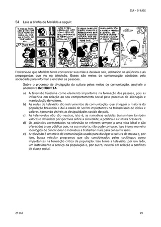 54. Leia a tirinha de Mafalda a seguir: 
 

 

Percebe-se que Mafalda tenta convencer sua mãe a deixá-la sair, utilizando os anúncios e as
propagandas que viu na televisão. Esses são meios de comunicação adotados pela
sociedade para informar e entreter as pessoas.
Sobre o processo de divulgação da cultura pelos meios de comunicação, assinale a
alternativa INCORRETA.

a) A  televisão  funciona  como  elemento  importante  na  formação  das  pessoas,  pois  as 
influencia  em  relação  ao  seu  comportamento  social  pelo  processo  de  alienação  e 
manipulação de valores. 
b) As redes de televisão são instrumentos de comunicação, que atingem a maioria da 
população brasileira e daí a razão de serem importantes na transmissão de ideias e 
valores, tornando visíveis as desigualdades sociais do país. 
c) As  telenovelas  não  são  neutras,  isto  é,  as  narrativas  exibidas  transmitem  também 
valores e difundem perspectivas sobre a sociedade, a política e a cultura brasileira. 
d) Os  anúncios  apresentados  na  televisão  se  referem  sempre  a  uma  vida  ideal  e  são 
oferecidos a um público que, na sua maioria, não pode comprar. Isso é uma maneira 
ideológica de condicionar o indivíduo a trabalhar mais para consumir mais. 
e) A televisão é um meio de comunicação usado para divulgar a cultura de massa e, por 
isso,  busca  veicular  programas  que  são  considerados  pelos  sociólogos  como 
importantes na formação crítica da população. Isso torna a televisão, por um lado, 
um instrumento a serviço da população e, por outro, neutro em relação a conflitos 
de classe social. 

 
2º DIA 
 

 
 

 
 

 
29

 