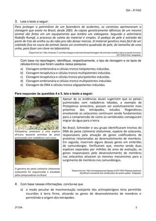 3. Leia o texto a seguir:
Para  proteger  o  patrimônio  de  um  fazendeiro  de  acidentes,  os  cientistas  aprimoraram  a 
clonagem que existe no Brasil, desde 2001. As cópias geneticamente idênticas de um mesmo 
animal  são  feitas  em  um  equipamento  que  lembra  um  videogame.  Segundo  o  veterinário 
Rodolfo  Rumpf,  o  processo  de  coleta  do  material  é  simples.  O  pedaço  de  pele  é  extraído  da 
parte de trás da orelha ou do rabo pra não deixar marcas. O material genético mais fácil de ser 
coletado fica no couro do animal; basta um centímetro quadrado de pele, do tamanho de uma 
unha, para fazer um clone no laboratório. 
 
Disponível em: http://noticias.r7.com/tecnologia-e-ciencia/noticias/clonagem-de-animais-contribui-para-a-saude-humana20110203.html. Adaptado.

Com base na reportagem, identifique, respectivamente, o tipo de clonagem e os tipos de
células-tronco que foram usados nessa pesquisa.

a)
b)
c)
d)
e)

Clonagem embrionária e células‐tronco totipotentes induzidas. 
Clonagem terapêutica e células‐tronco multipotentes induzidas. 
Clonagem terapêutica e células‐tronco pluripotentes induzidas. 
Clonagem embrionária e células‐tronco multipotentes induzidas. 
Clonagem do DNA e células‐tronco oligopotentes induzidas. 

Para responder às questões 4 e 5, leia o texto a seguir:

Apesar  de  as  evidências  atuais  sugerirem  que  os  peixes 
pulmonados  com  nadadeiras  lobadas,  a  exemplo  de 
Protopterus  annectens,  possam  ser  evolutivamente  mais 
próximos  dos  tetrápodes,  estudos  filogenéticos 
envolvendo  os  celacantos  continuam  sendo  fundamentais 
para a compreensão de como os vertebrados conseguiram 
migrar da água para a terra. 
 
No  Brasil,  Schneider  e seu  grupo  identificaram  trechos do 
Protopterus  annectens  é  uma  espécie  DNA do peixe Latimeria chalumnae, espécie de celacanto, 
africana  bastante  primitiva  de  peixe  responsáveis  pela  ativação  de  genes  codificadores  de 
pulmonado com nadadeiras com ossos. 
proteínas  relacionadas  ao  desenvolvimento  de  membros. 
Em  seguida,  inseriram  alguns  desses  genes  em  embriões 
de  camundongos.  Verificaram  que,  mesmo  sendo  duas 
espécies  separadas  por  milhões  de  anos  de  evolução,  os 
genes  responsáveis  pelo  desenvolvimento  de  membros 
nos  celacantos  ativaram  os  mesmos  mecanismos  para  o 
surgimento de membros nos camundongos.  
 
O  genoma do peixe  Latimeria  chalumnae   
Disponível em: http://revistapesquisa.fapesp.br/2013/04/18/pesquisadoresidentificam-ancestral-dos-vertebrados-de-quatro-patas/. Adaptado.

(celacanto)  foi  sequenciado  e  estudado 
pelos pesquisadores no Brasil. 

4. Com base nessas informações, conclui-se que
a) o  modo  peculiar  de  movimentação  rastejante  dos  actinopterígeos  teria  permitido 
incursões  à  terra  firme,  ativando  os  genes  de  desenvolvimento  de  membros  e 
permitindo a origem dos tetrápodes. 
 
2º DIA 
 

 
 

 
 

 
3

 