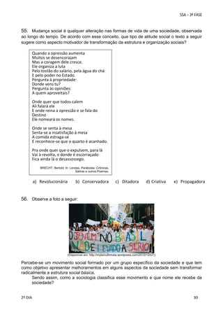 55. Mudança social é qualquer alteração nas formas de vida de uma sociedade, observada
ao longo do tempo. De acordo com esse conceito, que tipo de atitude social o texto a seguir
sugere como aspecto motivador de transformação da estrutura e organização sociais? 
 
 
Quando a opressão aumenta  
 
Muitos se desencorajam  
 
Mas a coragem dele cresce.  
 
Ele organiza a luta  
 
Pelo tostão do salário, pela água do chá  
E pelo poder no Estado.  
 
Pergunta à propriedade:  
 
Donde vens tu?  
 
Pergunta às opiniões:  
 
A quem aproveitais?  
 
 
 
Onde quer que todos calem  
 
Ali falará ele  
  E onde reina a opressão e se fala do 
Destino  
 
Ele nomeará os nomes.  
 
 
 
Onde se senta à mesa  
 
Senta‐se a insatisfação à mesa  
 
A comida estraga‐se  
E reconhece‐se que o quarto é acanhado. 
 
 
Pra onde quer que o expulsem, para lá  
Vai à revolta, e donde é escorraçado  
Fica ainda lá o desassossego. 
BRECHT, Bertold. In: Lendas, Parábolas, Crônicas,
Sátiras e outros Poemas.

a) Revolucionária 

b) Conservadora 

c) Ditadora 

d) Criativa 

e) Propagadora 

56. Observe a foto a seguir:

(Disponível em: http://mylamultimidia.wordpress.com/2010/10/07/)

Percebe-se um movimento social formado por um grupo específico da sociedade e que tem
como objetivo apresentar melhoramentos em alguns aspectos da sociedade sem transformar
radicalmente a estrutura social básica.
Sendo assim, como a sociologia classifica esse movimento e que nome ele recebe da
sociedade?
 
2º DIA 
 

 
 

 
 

 
30

 