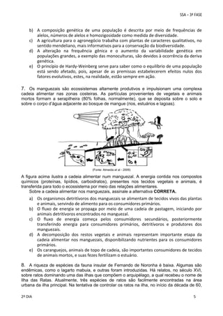 b) A  composição  genética  de  uma  população  é  descrita  por  meio  de  frequências  de 
alelos, números de alelos e homozigosidade como medida de diversidade. 
c) A agricultura para o agronegócio trabalha com plantas de caracteres qualitativos, no 
sentido mendeliano, mais informativos para a conservação da biodiversidade. 
d) A  alteração  na  frequência  gênica  e  o  aumento  da  variabilidade  genética  em 
populações grandes, a exemplo das monoculturas, são devidos à ocorrência da deriva 
genética.  
e) O princípio de Hardy‐Weinberg serve para saber como o equilíbrio de uma população 
está  sendo  afetado,  pois,  apesar  de  as  premissas  estabelecerem  efeitos  nulos  dos 
fatores evolutivos, estes, na realidade, estão sempre em ação. 

7. Os manguezais são ecossistemas altamente produtivos e impulsionam uma complexa
cadeia alimentar nas zonas costeiras. As partículas provenientes de vegetais e animais
mortos formam a serapilheira (80% folhas, normalmente), que se deposita sobre o solo e
sobre o corpo d’água adjacente ao bosque de mangue (rios, estuários e lagoas).

(Fonte: Almeida et al - 2009)

A figura acima ilustra a cadeia alimentar num manguezal. A energia contida nos compostos
químicos (proteínas, lipídios, carboidratos), presentes nos tecidos vegetais e animais, é
transferida para todo o ecossistema por meio das relações alimentares.
Sobre a cadeia alimentar nos manguezais, assinale a alternativa CORRETA.

a) Os organismos detritívoros dos manguezais se alimentam de tecidos vivos das plantas 
e animais, servindo de alimento para os consumidores primários. 
b) O  fluxo  de  energia  se  propaga  por  meio  de  uma  cadeia  de  pastagem,  iniciando  por 
animais detritívoros encontrados no manguezal. 
c) O  fluxo  de  energia  começa  pelos  consumidores  secundários,  posteriormente 
transferindo  energia  para  consumidores  primários,  detritívoros  e  produtores  dos 
manguezais. 
d) A  decomposição  dos  restos  vegetais  e  animais  representam  importante  etapa  da 
cadeia  alimentar  nos  manguezais,  disponibilizando  nutrientes  para  os  consumidores 
primários.  
e) Os caranguejos, animais de topo de cadeia, são importantes consumidores de tecidos 
de animais mortos, e suas fezes fertilizam o estuário.

8. A riqueza de espécies da fauna insular de Fernando de Noronha é baixa. Algumas são
endêmicas, como o lagarto mabuia, e outras foram introduzidas. Há relatos, no século XVI,
sobre ratos dominando uma das ilhas que compõem o arquipélago, a qual recebeu o nome de
Ilha das Ratas. Atualmente, três espécies de ratos são facilmente encontradas na área
urbana da ilha principal. Na tentativa de controlar os ratos na ilha, no início da década de 60,
 
 
2º DIA 
 
 
5
 
 
 

 
