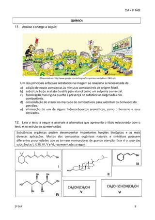 QUÍMICA

11. Analise a charge a seguir:

(Disponível em: http://www.google.com.br/imgres?q=quimica+verde&um=1&hl=pt)

Um dos principais enfoques retratados na imagem se relaciona à necessidade de

 

a) adição de novos compostos às misturas combustíveis de origem fóssil. 
b) substituição do acetato de etila pelo etanol como um solvente comercial. 
c) fiscalização mais rígida quanto à presença de substâncias oxigenadas nos 
combustíveis. 
d) consolidação do etanol no mercado de combustíveis para substituir os derivados do 
petróleo. 
e) eliminação  do  uso  de  alguns  hidrocarbonetos  aromáticos,  como  o  benzeno  e  seus 
derivados. 

12. Leia o texto a seguir e assinale a alternativa que apresenta o título relacionado com o
texto e as estruturas apresentadas.

Substâncias  orgânicas  podem  desempenhar  importantes  funções  biológicas  e  as  mais 
diversas  aplicações.  Muitos  dos  compostos  orgânicos  naturais  e  sintéticos  possuem 
diferentes propriedades que os tornam merecedores de grande atenção. Esse é o caso das 
substâncias I, II, III, IV, V e VI, representadas a seguir: 
 
 
 

III

I

 

II
 
 

II

 
 
 
2º DIA 
 

IV

 
 

 
 

 
8

 