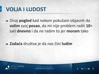 VOLJA I LUDOST 
Onaj pogled kad nekom pokušam objasnit da 
volim svoj posao, da mi nije problem radit 10+ 
sati dnevno i da ne radim to jer moram tako 
Zadaća društva je da nas čini ludim 
www.tomislavnovak.com.hr 
tomislav@tomislavnovak.com.hr 52 
od 82 
 