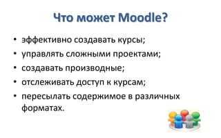 Что может Moodle?
•   эффективно создавать курсы;
•   управлять сложными проектами;
•   создавать производные;
•   отслеживать доступ к курсам;
•   пересылать содержимое в различных
    форматах.
 