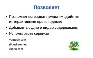 Позволяет
• Позволяет встраивать мультимедийные
  интерактивные производные;
• Добавлять аудио и видео содержимое;
• Использовать сервисы
 youtube.com
 slideshare.net
 vimeo.com
 