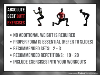 Brought to you by
ABSOLUTE
BEST BUTT
EXERCISES
•	NO ADDITIONAL WEIGHT IS REQUIRED
•	PROPER FORM IS ESSENTIAL (REFER TO SLIDES)
•	RECOMMENDED SETS: 2 - 3
•	RECOMMENDED REPETITIONS: 10 - 20
•	INCLUDE EXERCISES INTO YOUR WORKOUTS
 