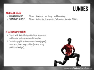 Brought to you by
LUNGES
MUSCLES USED
STARTING POSITION
•	 PRIMARY MUSCLES:		 Gluteus Maximus, Hamstrings and Quadriceps
•	 SECONDARY MUSCLES:	 Gluteus Medius, Gastrocnemius, Soleus and Anterior Tibialis
1.	 Stand with feet side-by-side; hips, knees and
ankles stacked one on top of the other.
2.	 Torso is upright (with core muscles engaged);
arms are placed on your hips (unless using
additional weight).
 
