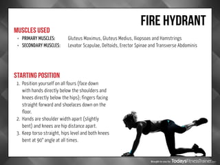 Brought to you by
FIRE HYDRANT
MUSCLES USED
STARTING POSITION
•	 PRIMARY MUSCLES:		 Gluteus Maximus, Gluteus Medius, Iliopsoas and Hamstrings
•	 SECONDARY MUSCLES:	Levator Scapulae, Deltoids, Erector Spinae and Transverse Abdominis
1.	 Position yourself on all fours (face down
with hands directly below the shoulders and
knees directly below the hips); fingers facing
straight forward and shoelaces down on the
floor.
2.	 Hands are shoulder width apart (slightly
bent) and knees are hip distance apart.
3.	 Keep torso straight, hips level and both knees
bent at 90° angle at all times.
 