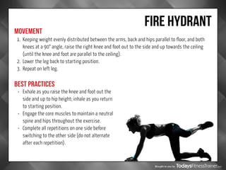 Brought to you by
FIRE HYDRANT
MOVEMENT
BEST PRACTICES
1.	 Keeping weight evenly distributed between the arms, back and hips parallel to floor, and both
knees at a 90° angle, raise the right knee and foot out to the side and up towards the ceiling
(until the knee and foot are parallel to the ceiling).
2.	 Lower the leg back to starting position.
3.	 Repeat on left leg.
•	 Exhale as you raise the knee and foot out the
side and up to hip height; inhale as you return
to starting position.
•	 Engage the core muscles to maintain a neutral
spine and hips throughout the exercise.
•	 Complete all repetitions on one side before
switching to the other side (do not alternate
after each repetition).
 