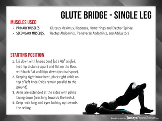Brought to you by
GLUTE BRIDGE - SINGLE LEG
MUSCLES USED
STARTING POSITION
•	 PRIMARY MUSCLES:		 Gluteus Maximus, Iliopsoas, Hamstrings and Erector Spinae
•	 SECONDARY MUSCLES:	 Rectus Abdominis, Transverse Abdominis, and Adductors
1.	 Lie down with knees bent (at a 90° angle),
feet hip distance apart and flat on the floor,
with back flat and hips down (neutral spine).
2.	 Keeping right knee bent, place right ankle on
top of left knee (hips remain parallel to the
ground).
3.	 Arms are extended at the sides with palms
facing down (reaching towards the heels).
4.	 Keep neck long and eyes looking up towards
the ceiling.
 