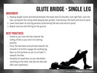 Brought to you by
GLUTE BRIDGE - SINGLE LEG
MOVEMENT
BEST PRACTICES
1.	 Keeping weight evenly distributed between the head, back of shoulders and right foot, raise the
hips up towards the ceiling while keeping hips parallel, maintaining a flat back and neutral spine.
2.	 Lower back down to starting position (maintaining flat back and neutral spine).
3.	 Repeat exercise with left leg on the ground.
•	 Exhale as you raise the hips towards the
ceiling; inhale as you return to starting
position.
•	 Press the heel down and pull heel towards the
shoulders to further engage the working leg.
•	 Open up the top knee as you try to lower it
towards the floor.
•	 Complete all repetitions on one side before
switching to the other side (do not alternate
after each repetition).
 