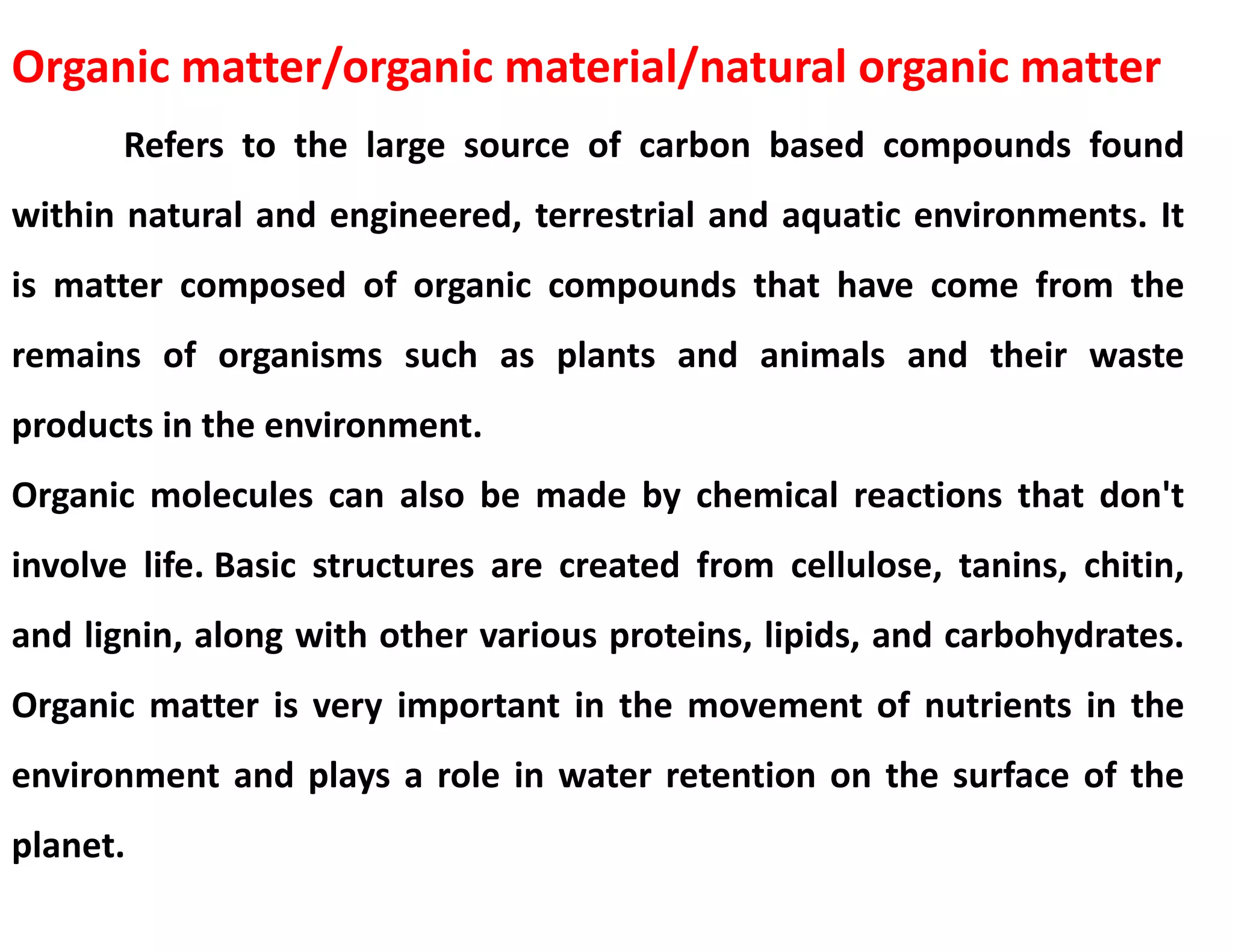 Organic matter/organic material/natural organic matter
Refers to the large source of carbon based compounds found
within natural and engineered, terrestrial and aquatic environments. It
is matter composed of organic compounds that have come from the
remains of organisms such as plants and animals and their waste
products in the environment.
Organic molecules can also be made by chemical reactions that don't
involve life. Basic structures are created from cellulose, tanins, chitin,
and lignin, along with other various proteins, lipids, and carbohydrates.
Organic matter is very important in the movement of nutrients in the
environment and plays a role in water retention on the surface of the
planet.
 