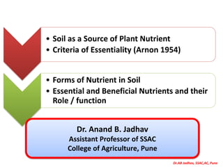 Dr.AB Jadhav, SSAC,AC, Pune
• Soil as a Source of Plant Nutrient
• Criteria of Essentiality (Arnon 1954)
• Forms of Nutrient in Soil
• Essential and Beneficial Nutrients and their
Role / function
Dr. Anand B. Jadhav
Assistant Professor of SSAC
College of Agriculture, Pune
 