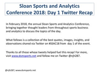 Sloan Sports and Analytics
Conference 2018: Day 1 Twitter Recap
In February 2018, the annual Sloan Sports and Analytics Conference,
bringing together thought leaders from throughout sports business
and analytics to discuss the topics of the day.
What follows is a collection of the best quotes, images, insights, and
observations shared via Twitter on #SSAC18 from day 1 of the event.
Thanks to all those whose tweets helped fuel this recap! For more,
visit www.dsmsports.net and follow me on Twitter @njh287.
@njh287; www.dsmsports.net
 