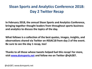 Sloan Sports and Analytics Conference 2018:
Day 2 Twitter Recap
In February 2018, the annual Sloan Sports and Analytics Conference,
bringing together thought leaders from throughout sports business
and analytics to discuss the topics of the day.
What follows is a collection of the best quotes, images, insights, and
observations shared via Twitter on #SSAC18 from day 2 of the event.
Be sure to see the day 1 recap, too!
Thanks to all those whose tweets helped fuel this recap! For more,
visit www.dsmsports.net and follow me on Twitter @njh287.
@njh287; www.dsmsports.net
 
