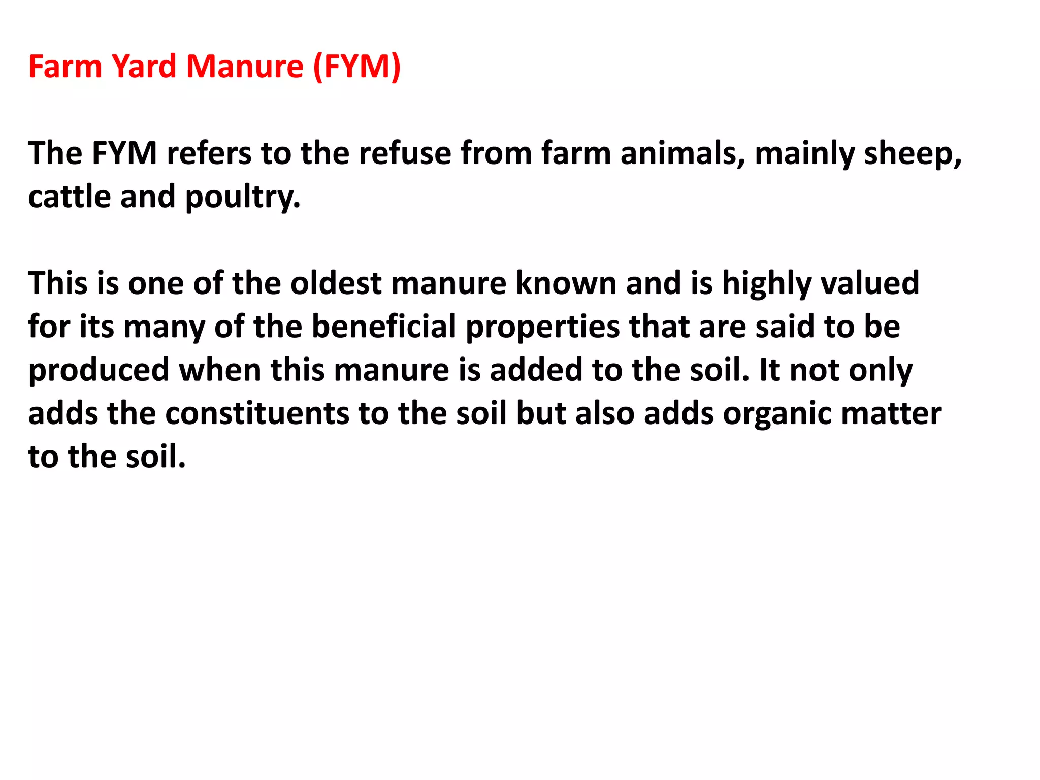 Farm Yard Manure (FYM)
The FYM refers to the refuse from farm animals, mainly sheep,
cattle and poultry.
This is one of the oldest manure known and is highly valued
for its many of the beneficial properties that are said to be
produced when this manure is added to the soil. It not only
adds the constituents to the soil but also adds organic matter
to the soil.
 