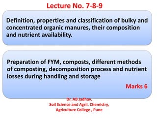 Definition, properties and classification of bulky and
concentrated organic manures, their composition
and nutrient availability.
Preparation of FYM, composts, different methods
of composting, decomposition process and nutrient
losses during handling and storage
Marks 6
Lecture No. 7-8-9
Dr. AB Jadhav,
Soil Science and Agril. Chemistry,
Agriculture College , Pune
 