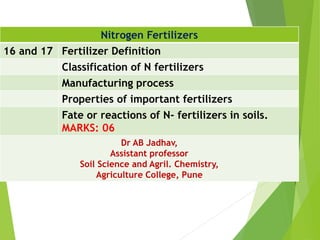 Nitrogen Fertilizers
16 and 17 Fertilizer Definition
Classification of N fertilizers
Manufacturing process
Properties of important fertilizers
Fate or reactions of N- fertilizers in soils.
MARKS: 06
Dr AB Jadhav,
Assistant professor
Soil Science and Agril. Chemistry,
Agriculture College, Pune
 