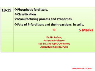 Dr.AB Jadhav, SSAC, AC, Pune’
18-19 Phosphatic fertilizers,
Classification
Manufacturing process and Properties
Fate of P-fertilizers and their reactions in soils.
 5 Marks
Dr.AB. Jadhav,
Assistant Professor
Soil Sci. and Agril. Chemistry,
Agriculture College, Pune
 