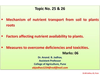 Dr.AB Jadhav, AC, Pune
Topic No. 25 & 26
 Mechanism of nutrient transport from soil to plants
roots
 Factors affecting nutrient availability to plants.
 Measures to overcome deficiencies and toxicities.
Marks: 06
Dr. Anand. B. Jadhav,
Assistant Professor
College of Agriculture, Pune
abjadhav1234@rediffmail.com
 
