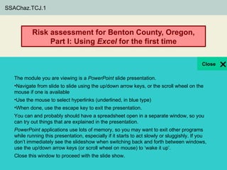 SSAChaz.TCJ.1



            Risk assessment for Benton County, Oregon,
                 Part I: Using Excel for the first time

              Benton County, Oregon, faces many hazards related
             to earthquakes. How can Excel help to quantify them?
   The module you are viewing is a PowerPoint slide presentation.
                                                 Core Quantitative Literacy Topics
   •Navigate from slide to slide using the up/down arrow keys, or the scroll wheel on the
                                                 Function
   mouse if one is available
   •Use the mouse to select hyperlinks (underlined, in blue type)
                                                           Supporting Quantitative Literacy Topics
   •When done, use the escape key to exit the presentation.
                                                           Order of operations
   You can and probably should have a spreadsheet open in a separate window, so you
   can try out things that are explained in the presentation.
                                                           Core Geoscience Subject
   PowerPoint applications use lots of memory, so you may want to exit other programs
                                                           Risk assessment
   while running this presentation, especially if it starts to act slowly or sluggishly. If you
   don’t immediately see the slideshow when switching back and forth between windows,
   use the up/down arrow keys (or scroll wheel on mouse) to ‘wake it up’.
  Thomas Juster , Dorien McGee, Meghan Lindsey, and Len Vacher
  Department of Geology, University of South Florida
  © Close this window to proceed Libraries. All rights reserved,
    2010, 2011 University of South Florida with the slide show.

                                                                                                     1
 