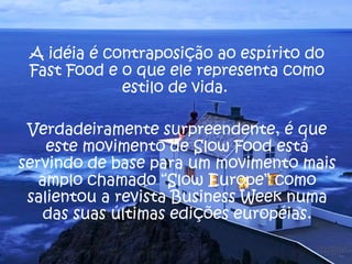 A idéia é contraposição ao espírito do 
Fast Food e o que ele representa como 
estilo de vida. 
Verdadeiramente surpreendente, é que 
este movimento de Slow Food está 
servindo de base para um movimento mais 
amplo chamado “Slow Europe” como 
salientou a revista Business Week numa 
das suas últimas edições européias. 
 