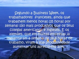 Segundo a Business Week, os 
trabalhadores franceses, ainda que 
trabalhem menos horas (35 horas por 
semana) são mais produtivos que os seus 
colegas americanos e ingleses. E os 
alemães, que em muitas empresas já 
implantaram a semana de 28,8 horas de 
trabalho, viram a sua produtividade 
aumentar uns apreciáveis 20%. 
 