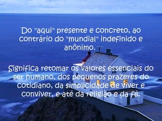 Do "aqui" presente e concreto, ao 
contrário do "mundial" indefinido e 
anônimo. 
Significa retomar os valores essenciais do 
ser humano, dos pequenos prazeres do 
cotidiano, da simplicidade de viver e 
conviver, e até da religião e da fé. 
 