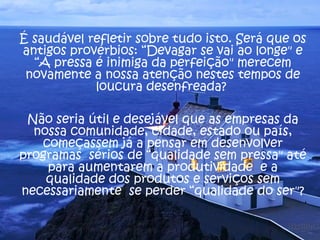 É saudável refletir sobre tudo isto. Será que os 
antigos provérbios: “Devagar se vai ao longe" e 
“A pressa é inimiga da perfeição" merecem 
novamente a nossa atenção nestes tempos de 
loucura desenfreada? 
Não seria útil e desejável que as empresas da 
nossa comunidade, cidade, estado ou país, 
começassem já a pensar em desenvolver 
programas sérios de “qualidade sem pressa" até 
para aumentarem a produtividade e a 
qualidade dos produtos e serviços sem 
necessariamente se perder “qualidade do ser"? 
 