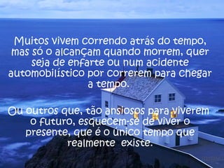Muitos vivem correndo atrás do tempo, 
mas só o alcançam quando morrem, quer 
seja de enfarte ou num acidente 
automobilístico por correrem para chegar 
a tempo. 
Ou outros que, tão ansiosos para viverem 
o futuro, esquecem-se de viver o 
presente, que é o único tempo que 
realmente existe. 
 